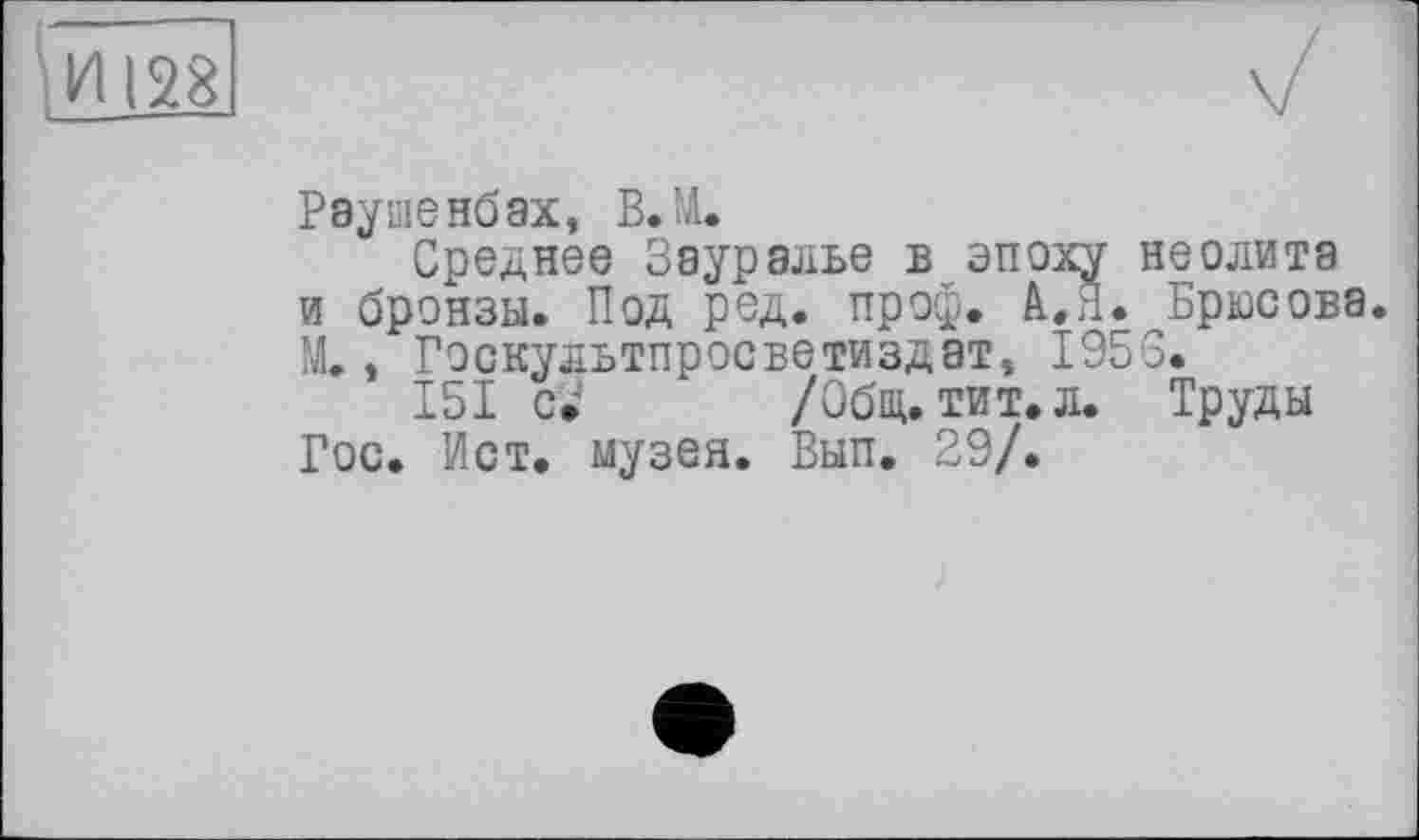 ﻿Раушенбах, В JA.
Среднее Зауралье в эпоху неолита и бронзы. Под род. проф. А.Я. Брюсова. М., Гэскультпросветиздат, 1953.
151 с» /Общ. тит. л. Труды Гос. Ист. музея. Вып. 29/.